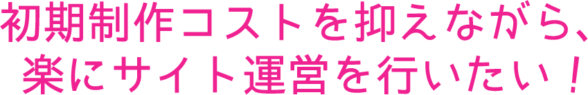 初期制作コストを抑えながら、楽にサイト運営を行いたい！