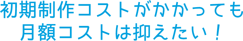 初期制作コストがかかっても月額コストは抑えたい！